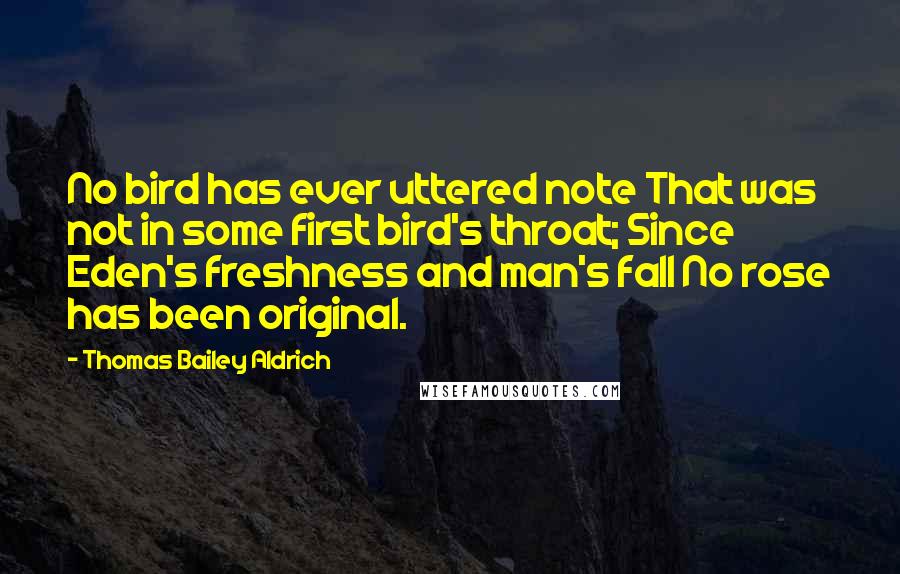 Thomas Bailey Aldrich Quotes: No bird has ever uttered note That was not in some first bird's throat; Since Eden's freshness and man's fall No rose has been original.