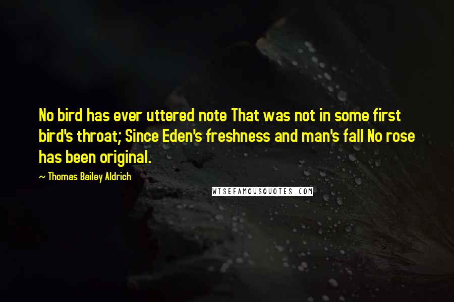 Thomas Bailey Aldrich Quotes: No bird has ever uttered note That was not in some first bird's throat; Since Eden's freshness and man's fall No rose has been original.