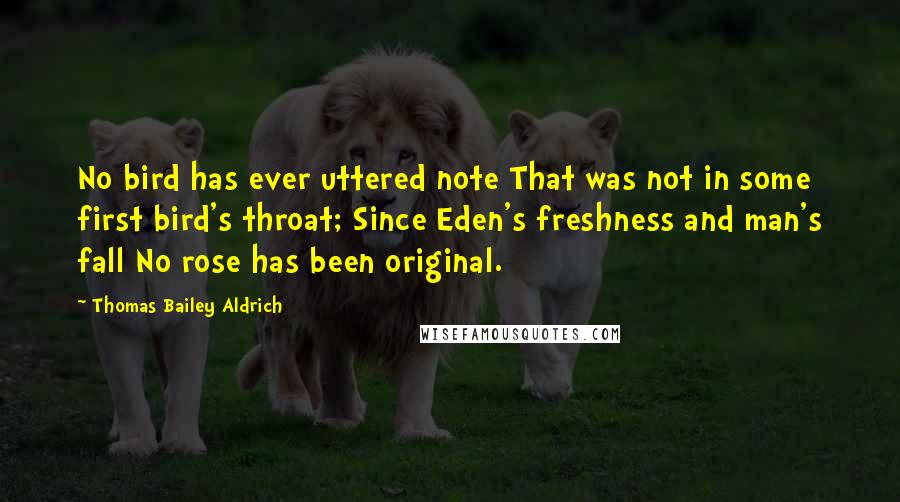 Thomas Bailey Aldrich Quotes: No bird has ever uttered note That was not in some first bird's throat; Since Eden's freshness and man's fall No rose has been original.