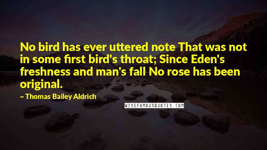 Thomas Bailey Aldrich Quotes: No bird has ever uttered note That was not in some first bird's throat; Since Eden's freshness and man's fall No rose has been original.