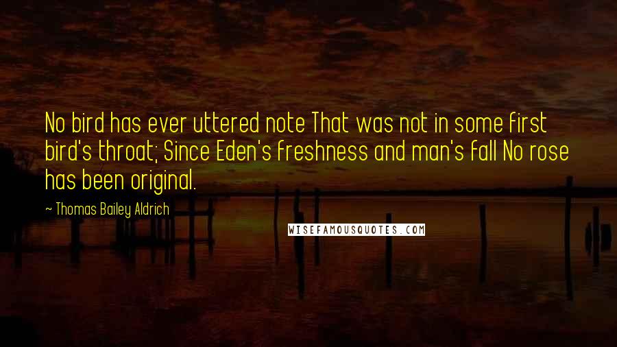 Thomas Bailey Aldrich Quotes: No bird has ever uttered note That was not in some first bird's throat; Since Eden's freshness and man's fall No rose has been original.