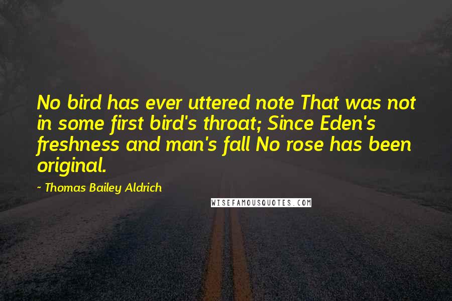 Thomas Bailey Aldrich Quotes: No bird has ever uttered note That was not in some first bird's throat; Since Eden's freshness and man's fall No rose has been original.