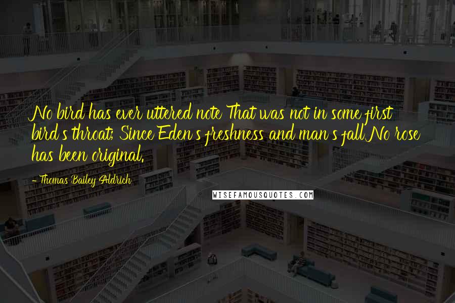 Thomas Bailey Aldrich Quotes: No bird has ever uttered note That was not in some first bird's throat; Since Eden's freshness and man's fall No rose has been original.