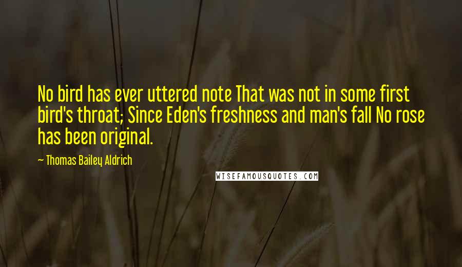 Thomas Bailey Aldrich Quotes: No bird has ever uttered note That was not in some first bird's throat; Since Eden's freshness and man's fall No rose has been original.