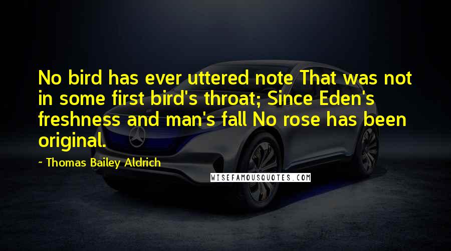 Thomas Bailey Aldrich Quotes: No bird has ever uttered note That was not in some first bird's throat; Since Eden's freshness and man's fall No rose has been original.