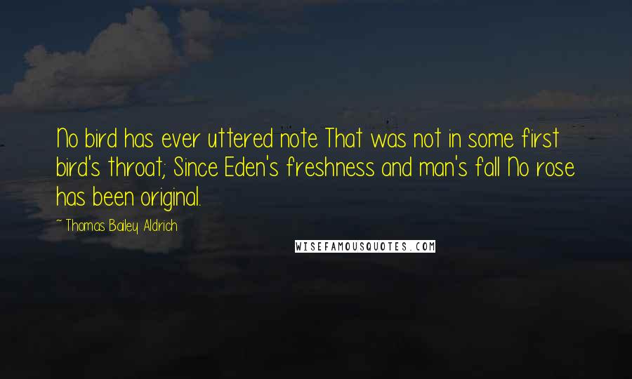 Thomas Bailey Aldrich Quotes: No bird has ever uttered note That was not in some first bird's throat; Since Eden's freshness and man's fall No rose has been original.