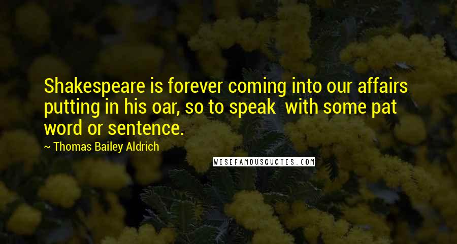 Thomas Bailey Aldrich Quotes: Shakespeare is forever coming into our affairs putting in his oar, so to speak with some pat word or sentence.