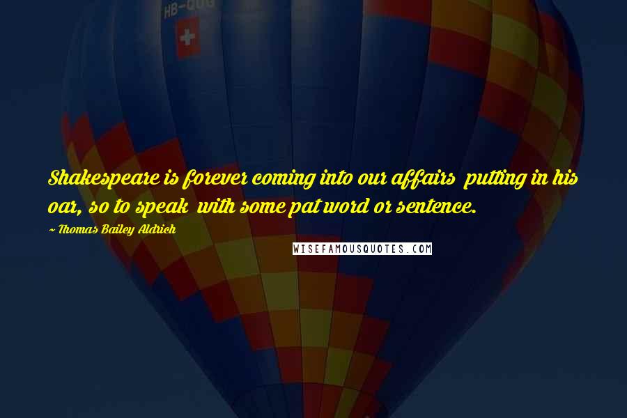 Thomas Bailey Aldrich Quotes: Shakespeare is forever coming into our affairs putting in his oar, so to speak with some pat word or sentence.