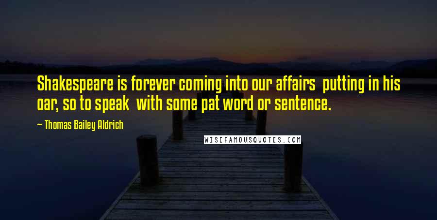 Thomas Bailey Aldrich Quotes: Shakespeare is forever coming into our affairs putting in his oar, so to speak with some pat word or sentence.
