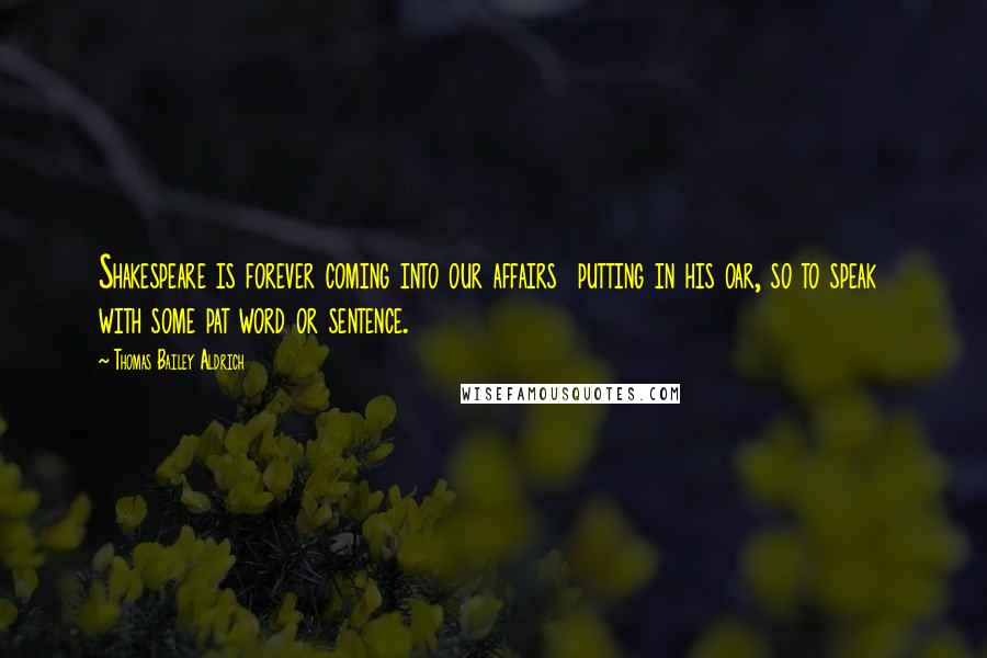 Thomas Bailey Aldrich Quotes: Shakespeare is forever coming into our affairs putting in his oar, so to speak with some pat word or sentence.