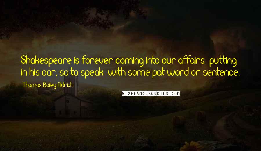 Thomas Bailey Aldrich Quotes: Shakespeare is forever coming into our affairs putting in his oar, so to speak with some pat word or sentence.
