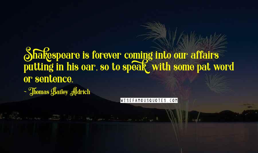 Thomas Bailey Aldrich Quotes: Shakespeare is forever coming into our affairs putting in his oar, so to speak with some pat word or sentence.