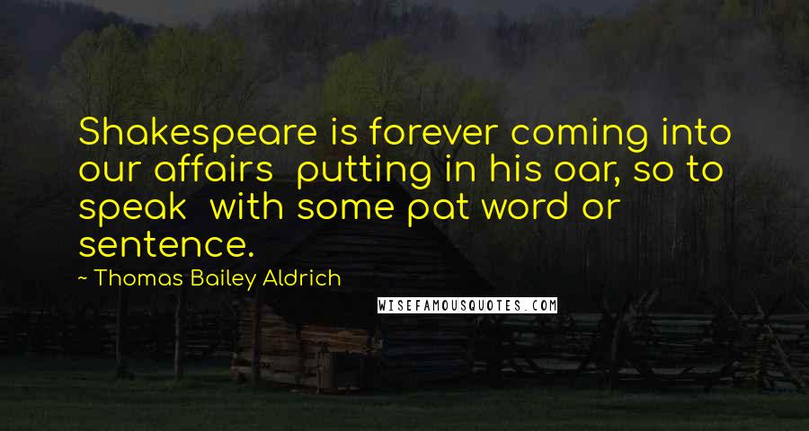 Thomas Bailey Aldrich Quotes: Shakespeare is forever coming into our affairs putting in his oar, so to speak with some pat word or sentence.