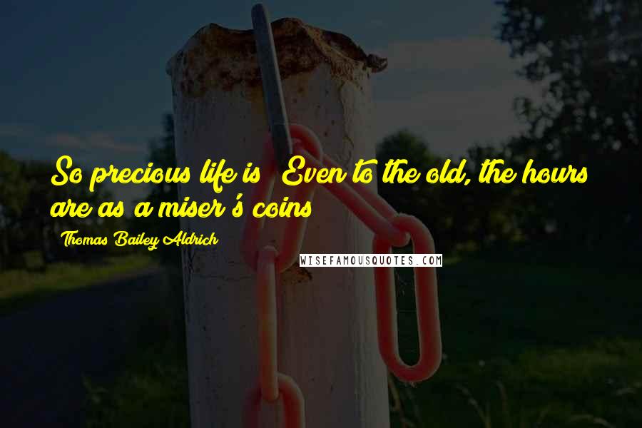 Thomas Bailey Aldrich Quotes: So precious life is! Even to the old, the hours are as a miser's coins!