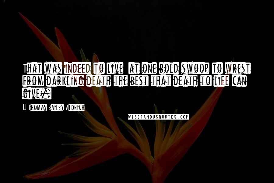 Thomas Bailey Aldrich Quotes: That was indeed to live  at one bold swoop to wrest from darkling death the best that death to life can give.