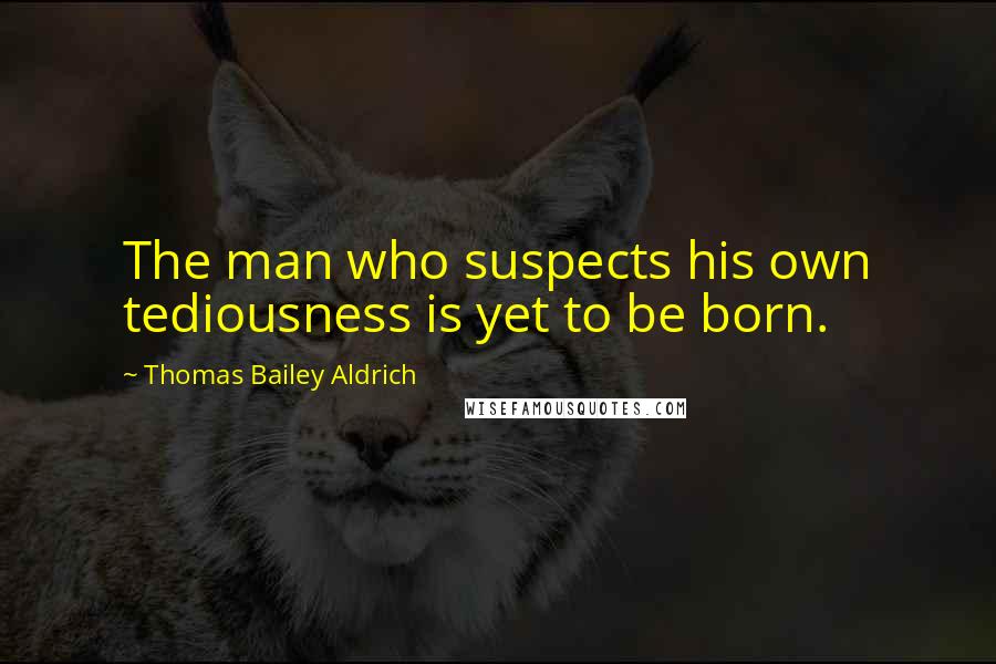 Thomas Bailey Aldrich Quotes: The man who suspects his own tediousness is yet to be born.