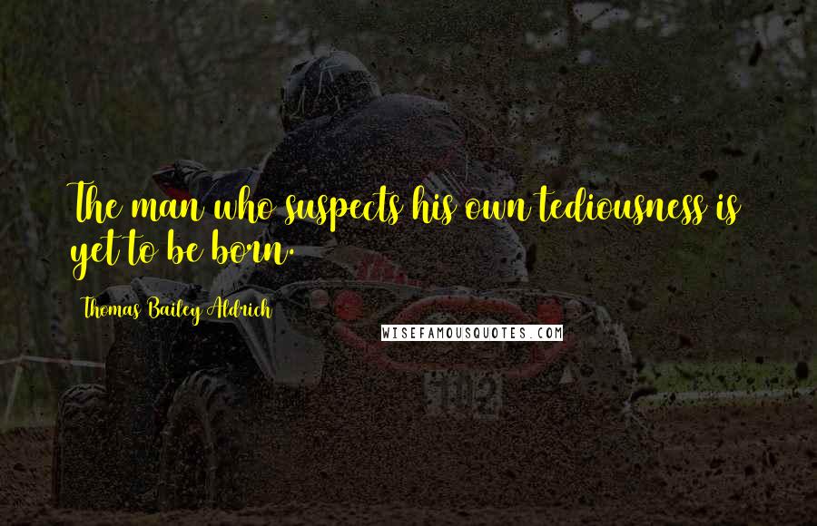 Thomas Bailey Aldrich Quotes: The man who suspects his own tediousness is yet to be born.