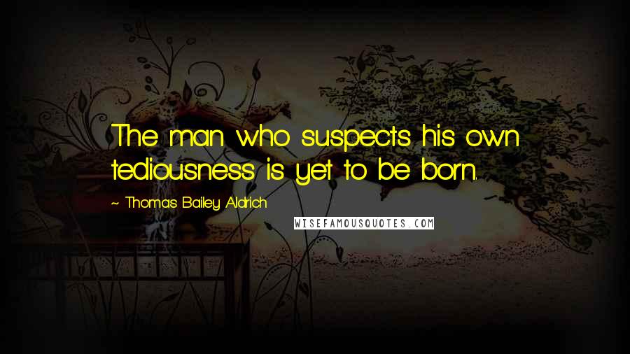 Thomas Bailey Aldrich Quotes: The man who suspects his own tediousness is yet to be born.