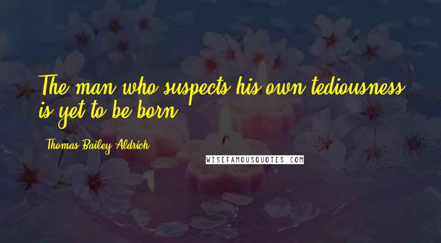 Thomas Bailey Aldrich Quotes: The man who suspects his own tediousness is yet to be born.