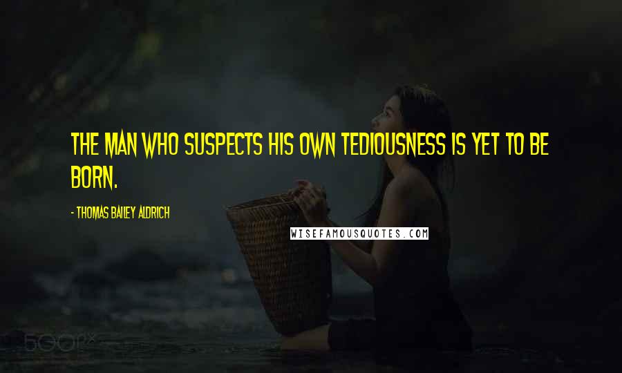 Thomas Bailey Aldrich Quotes: The man who suspects his own tediousness is yet to be born.