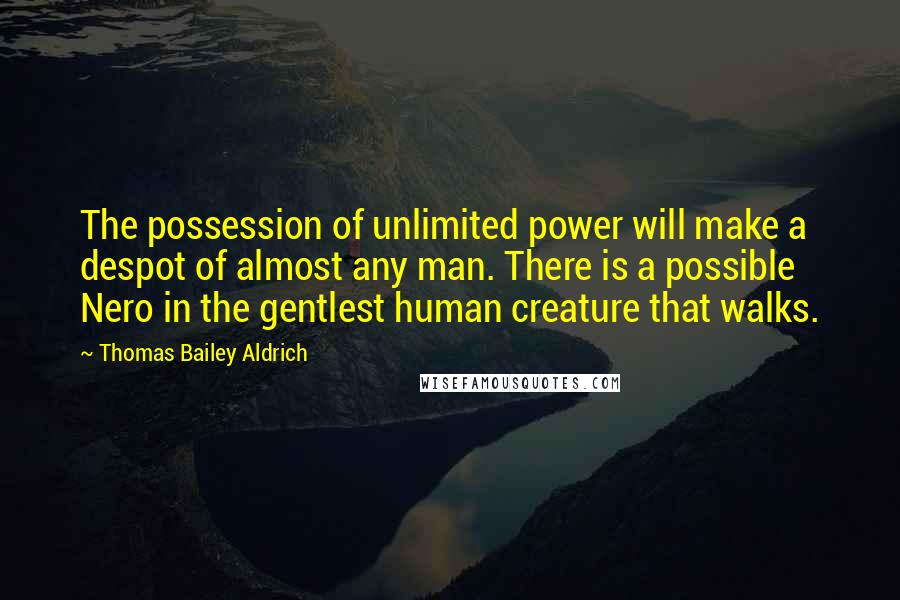 Thomas Bailey Aldrich Quotes: The possession of unlimited power will make a despot of almost any man. There is a possible Nero in the gentlest human creature that walks.