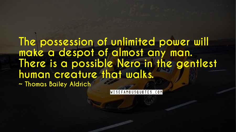 Thomas Bailey Aldrich Quotes: The possession of unlimited power will make a despot of almost any man. There is a possible Nero in the gentlest human creature that walks.