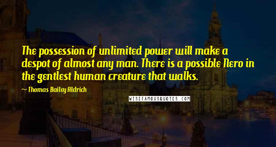 Thomas Bailey Aldrich Quotes: The possession of unlimited power will make a despot of almost any man. There is a possible Nero in the gentlest human creature that walks.