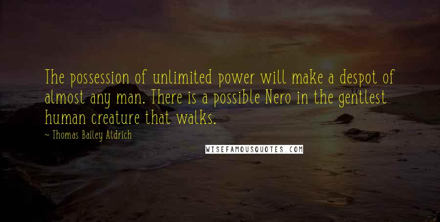 Thomas Bailey Aldrich Quotes: The possession of unlimited power will make a despot of almost any man. There is a possible Nero in the gentlest human creature that walks.