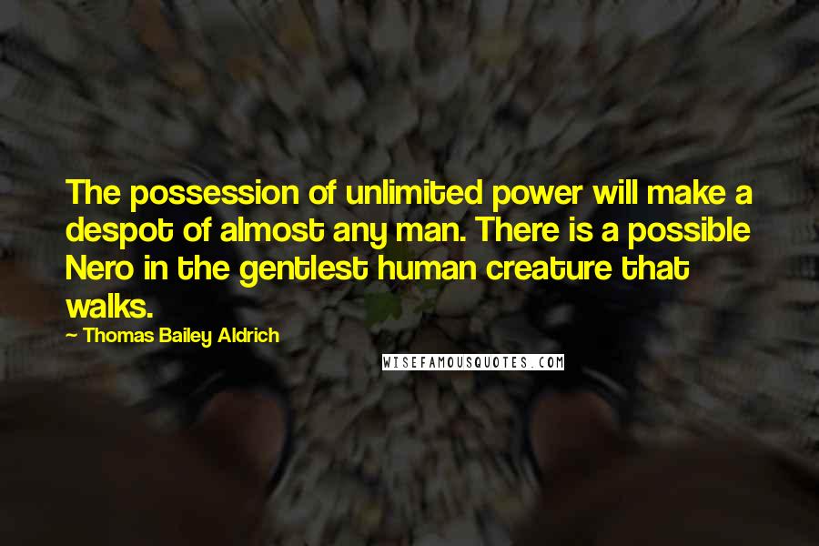 Thomas Bailey Aldrich Quotes: The possession of unlimited power will make a despot of almost any man. There is a possible Nero in the gentlest human creature that walks.