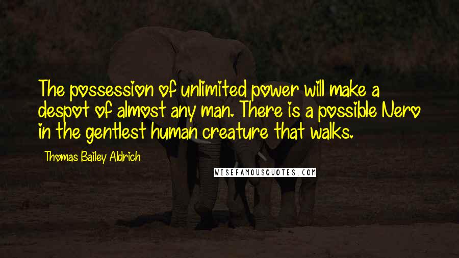 Thomas Bailey Aldrich Quotes: The possession of unlimited power will make a despot of almost any man. There is a possible Nero in the gentlest human creature that walks.