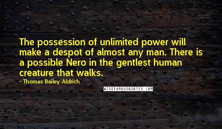 Thomas Bailey Aldrich Quotes: The possession of unlimited power will make a despot of almost any man. There is a possible Nero in the gentlest human creature that walks.