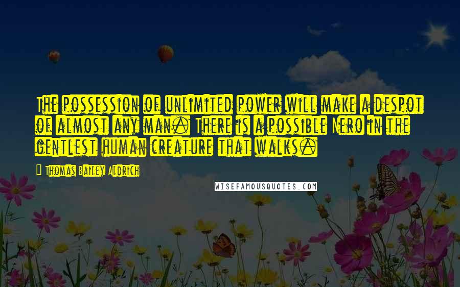 Thomas Bailey Aldrich Quotes: The possession of unlimited power will make a despot of almost any man. There is a possible Nero in the gentlest human creature that walks.