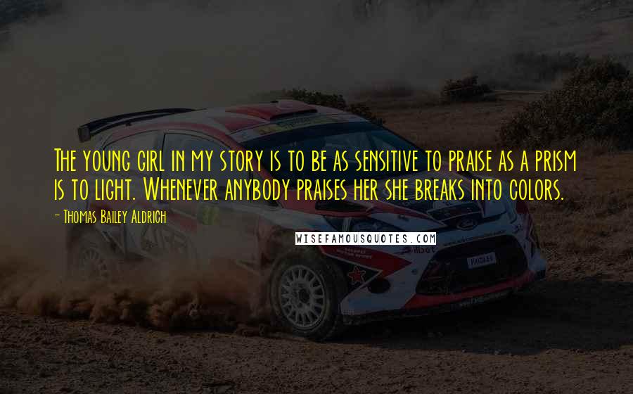 Thomas Bailey Aldrich Quotes: The young girl in my story is to be as sensitive to praise as a prism is to light. Whenever anybody praises her she breaks into colors.