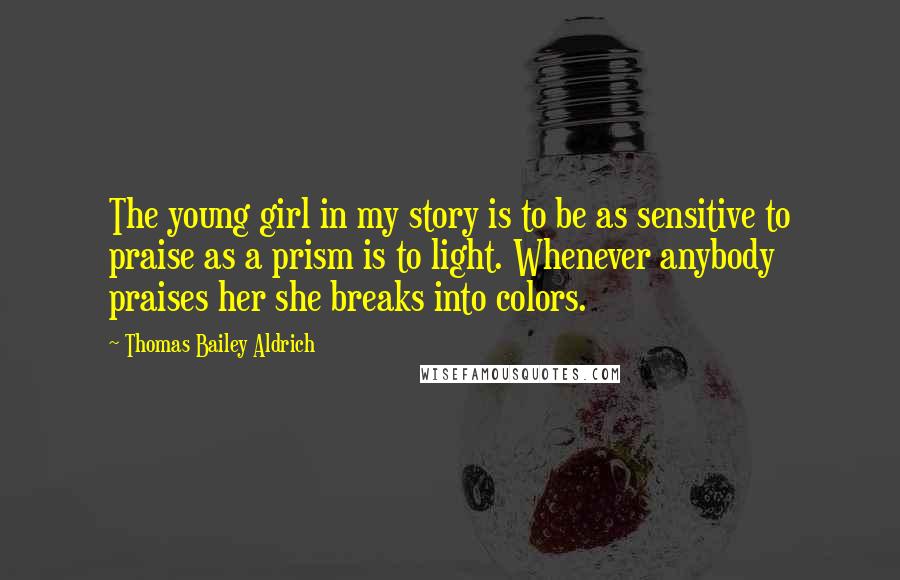 Thomas Bailey Aldrich Quotes: The young girl in my story is to be as sensitive to praise as a prism is to light. Whenever anybody praises her she breaks into colors.