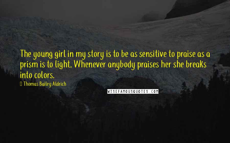 Thomas Bailey Aldrich Quotes: The young girl in my story is to be as sensitive to praise as a prism is to light. Whenever anybody praises her she breaks into colors.