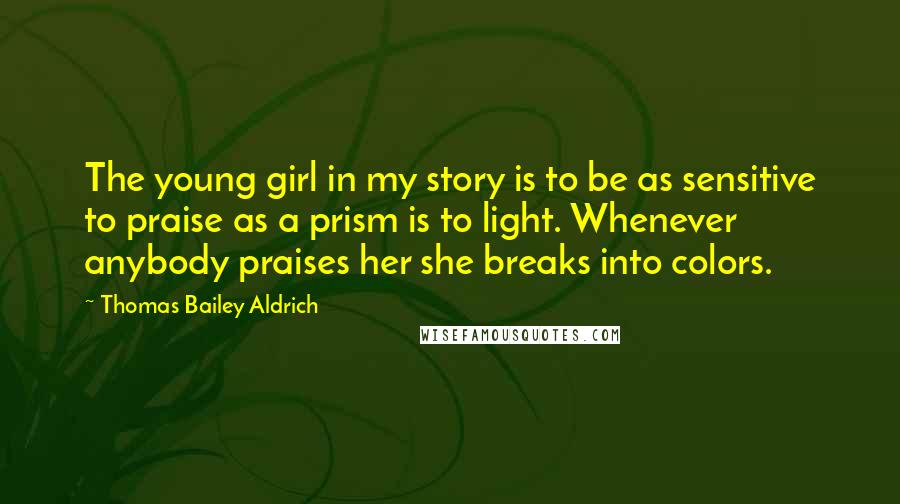 Thomas Bailey Aldrich Quotes: The young girl in my story is to be as sensitive to praise as a prism is to light. Whenever anybody praises her she breaks into colors.