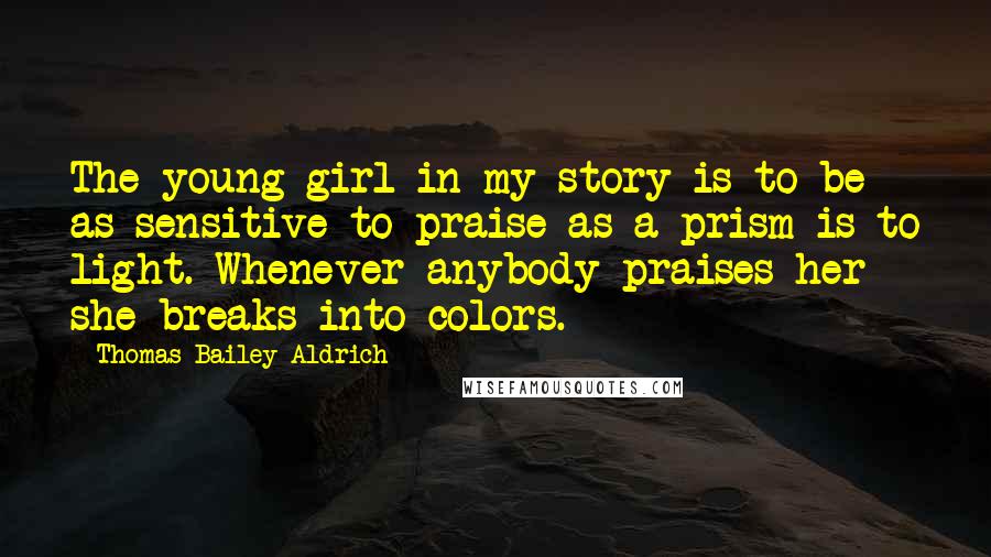 Thomas Bailey Aldrich Quotes: The young girl in my story is to be as sensitive to praise as a prism is to light. Whenever anybody praises her she breaks into colors.