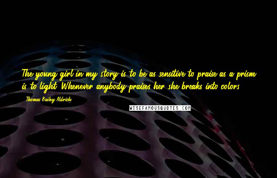 Thomas Bailey Aldrich Quotes: The young girl in my story is to be as sensitive to praise as a prism is to light. Whenever anybody praises her she breaks into colors.