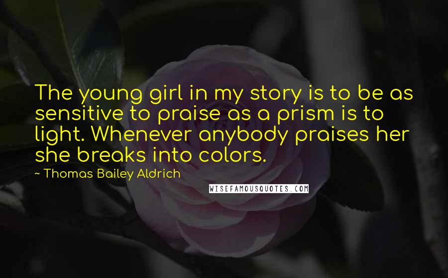 Thomas Bailey Aldrich Quotes: The young girl in my story is to be as sensitive to praise as a prism is to light. Whenever anybody praises her she breaks into colors.