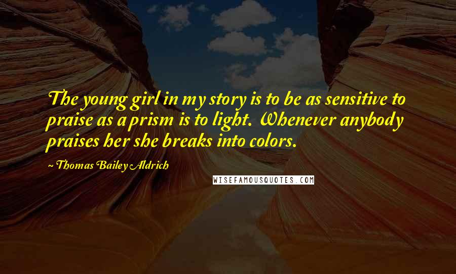 Thomas Bailey Aldrich Quotes: The young girl in my story is to be as sensitive to praise as a prism is to light. Whenever anybody praises her she breaks into colors.