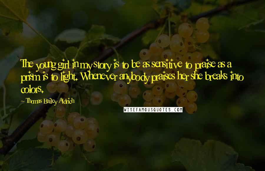 Thomas Bailey Aldrich Quotes: The young girl in my story is to be as sensitive to praise as a prism is to light. Whenever anybody praises her she breaks into colors.