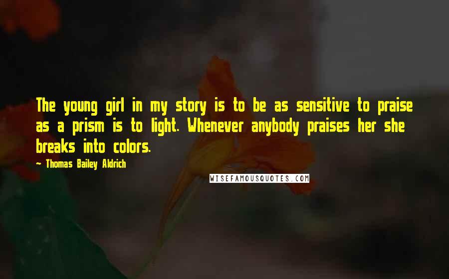 Thomas Bailey Aldrich Quotes: The young girl in my story is to be as sensitive to praise as a prism is to light. Whenever anybody praises her she breaks into colors.