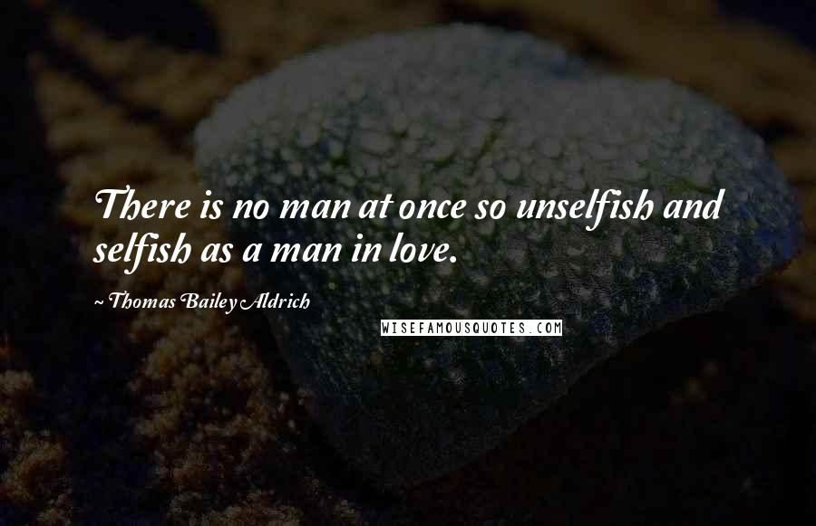 Thomas Bailey Aldrich Quotes: There is no man at once so unselfish and selfish as a man in love.