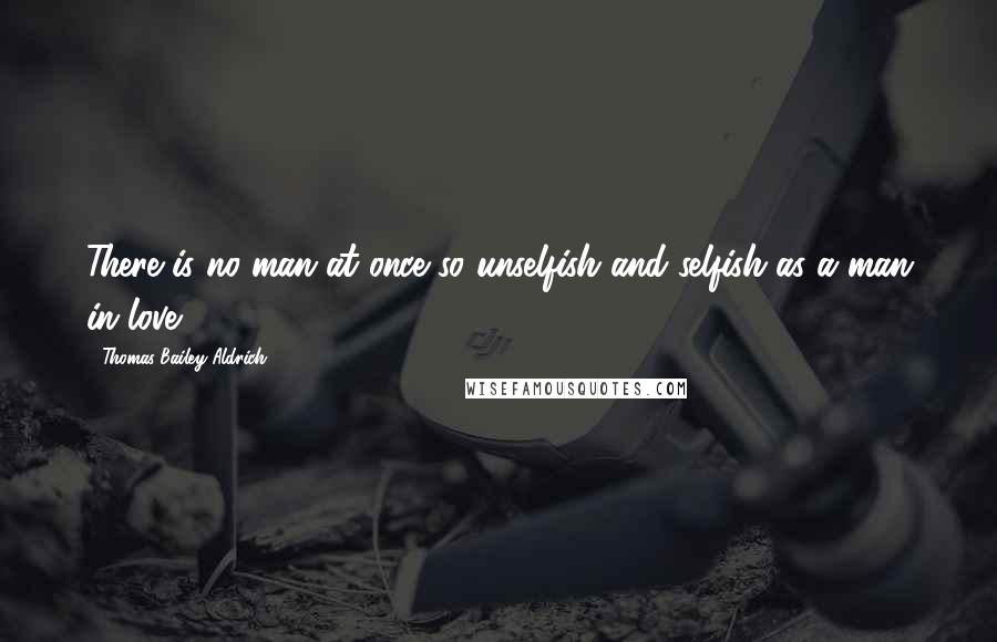 Thomas Bailey Aldrich Quotes: There is no man at once so unselfish and selfish as a man in love.