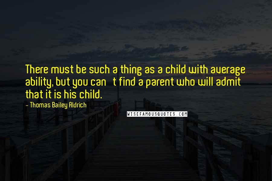 Thomas Bailey Aldrich Quotes: There must be such a thing as a child with average ability, but you can't find a parent who will admit that it is his child.