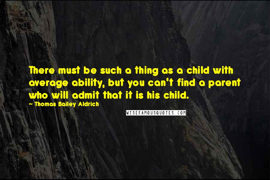 Thomas Bailey Aldrich Quotes: There must be such a thing as a child with average ability, but you can't find a parent who will admit that it is his child.