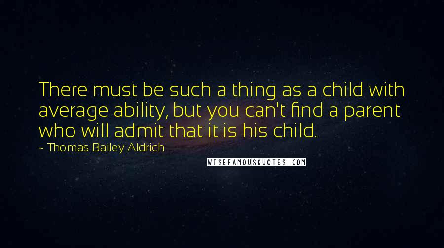 Thomas Bailey Aldrich Quotes: There must be such a thing as a child with average ability, but you can't find a parent who will admit that it is his child.