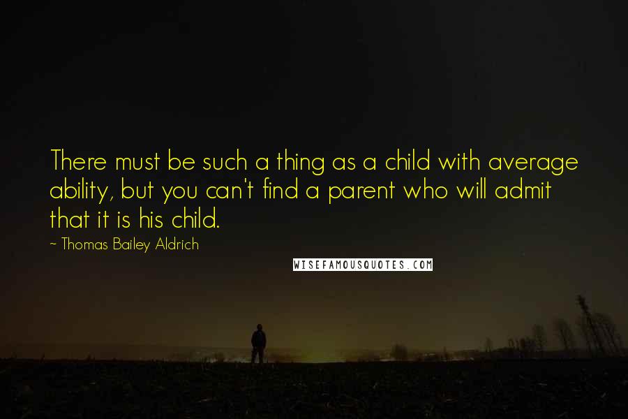 Thomas Bailey Aldrich Quotes: There must be such a thing as a child with average ability, but you can't find a parent who will admit that it is his child.