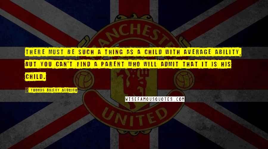 Thomas Bailey Aldrich Quotes: There must be such a thing as a child with average ability, but you can't find a parent who will admit that it is his child.