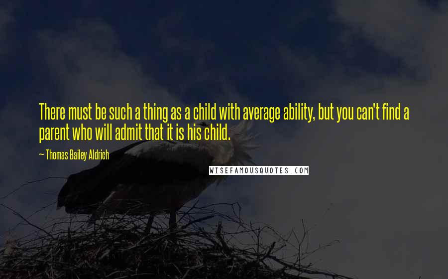 Thomas Bailey Aldrich Quotes: There must be such a thing as a child with average ability, but you can't find a parent who will admit that it is his child.